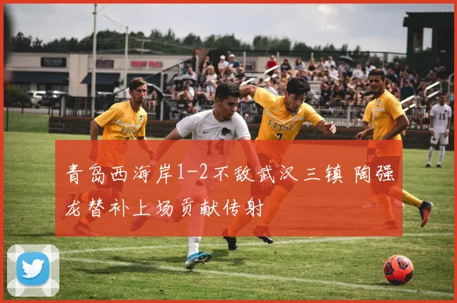 青岛西海岸1-2不敌武汉三镇 陶强龙替补上场贡献传射