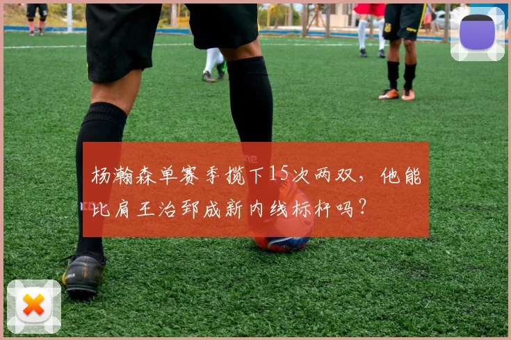 杨瀚森单赛季揽下15次两双,他能比肩王治郅成新内线标杆吗?