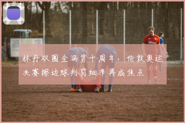 林丹双圈全满贯十周年,伦敦奥运决赛擦边球判罚细节再成焦点