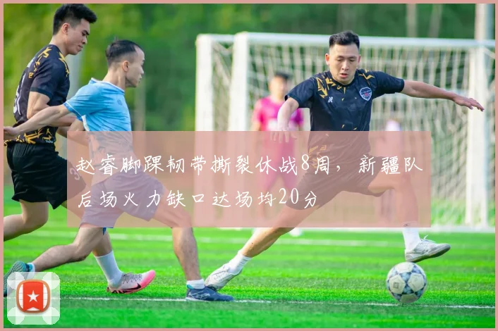 赵睿脚踝韧带撕裂休战8周，新疆队后场火力缺口达场均20分